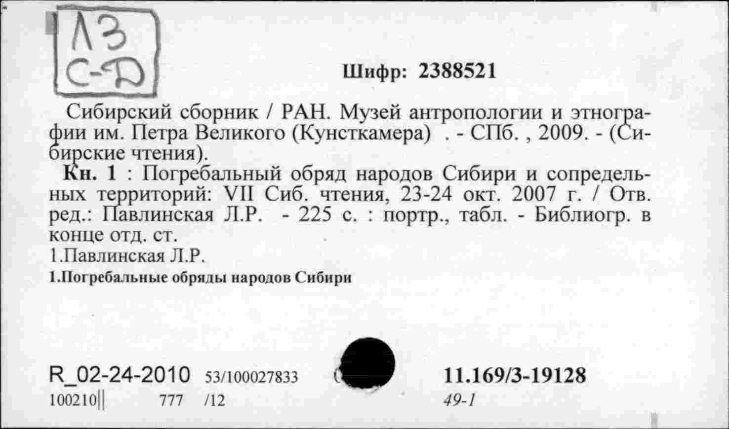 ﻿Шифр: 2388521
Сибирский сборник / РАН. Музей антропологии и этнографии им. Петра Великого (Кунсткамера) . - СПб. , 2009. - (Сибирские чтения).
Кн. 1 : Погребальный обряд народов Сибири и сопредельных территорий: VII Сиб. чтения, 23-24 окт. 2007 г. / Отв. ред.: Павлинская Л.Р. - 225 с. : портр., табл. - Библиогр. в конце отд. ст.
1 .Павлинская Л.Р.
1.Погребальные обряды народов Сибири
R_02-24-2010 53/100027833
100210Ц	777 /12
11.169/3-19128
49-1